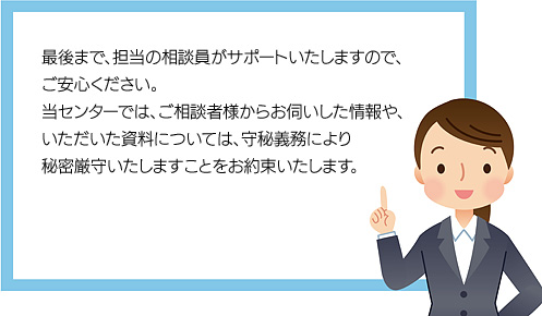 最後まで、担当の相談員がサポートいたしますので、ご安心ください。
当センターでは、ご相談者様からお伺いした情報や、いただいた資料については、守秘義務により秘密厳守いたしますことをお約束いたします。